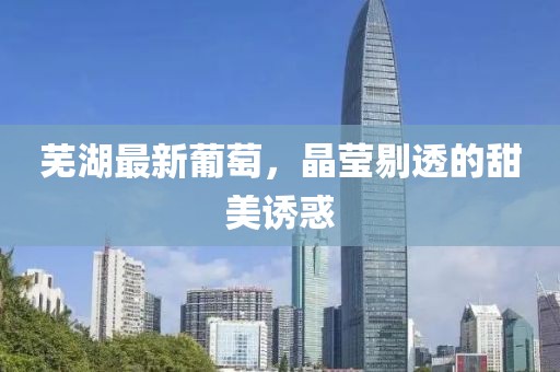 芜湖最新葡萄，晶莹剔透的甜美诱惑