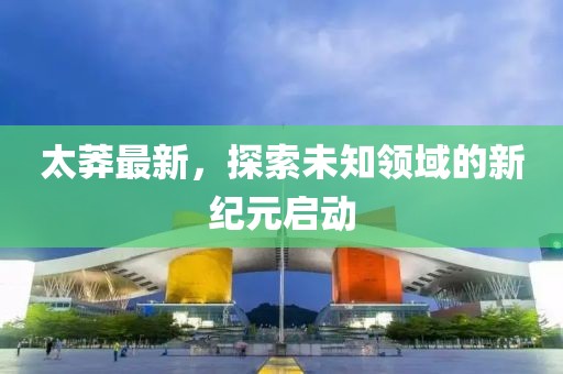 太莽最新，探索未知领域的新纪元启动
