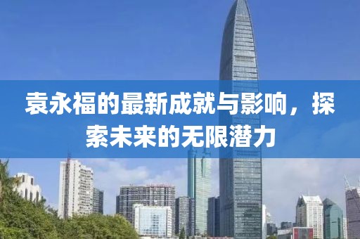 袁永福的最新成就与影响，探索未来的无限潜力
