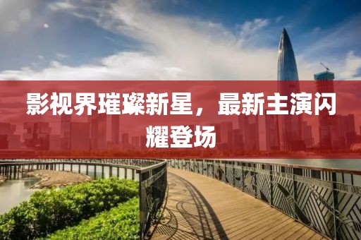 影视界璀璨新星，最新主演闪耀登场