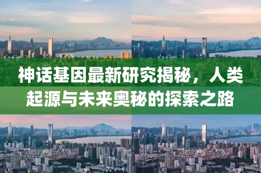 神话基因最新研究揭秘，人类起源与未来奥秘的探索之路