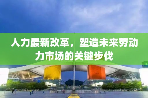 人力最新改革，塑造未来劳动力市场的关键步伐