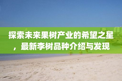 探索未来果树产业的希望之星，最新李树品种介绍与发现