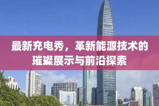 最新充电秀，革新能源技术的璀璨展示与前沿探索