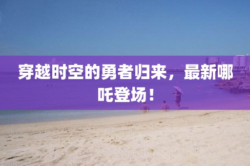穿越时空的勇者归来，最新哪吒登场！
