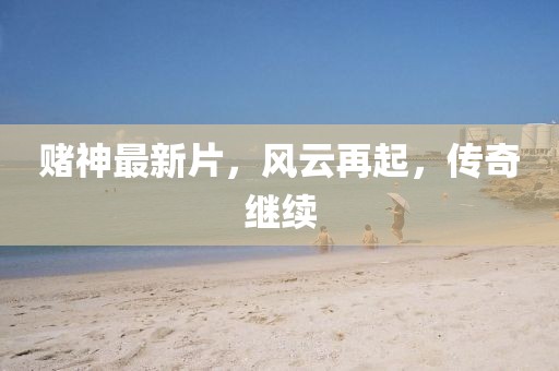 赌神最新片，风云再起，传奇继续