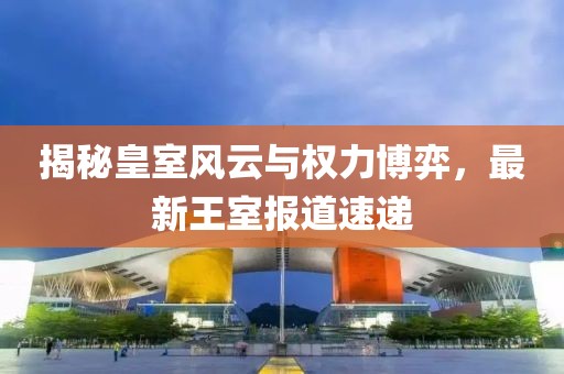 揭秘皇室风云与权力博弈，最新王室报道速递