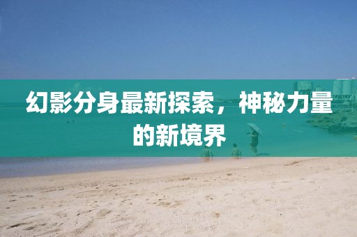 幻影分身最新探索，神秘力量的新境界