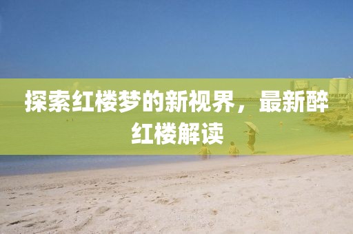 探索红楼梦的新视界，最新醉红楼解读