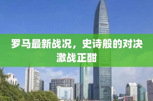 罗马最新战况，史诗般的对决激战正酣