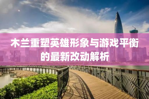木兰重塑英雄形象与游戏平衡的最新改动解析