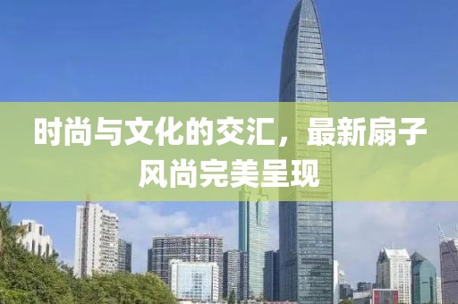 时尚与文化的交汇，最新扇子风尚完美呈现