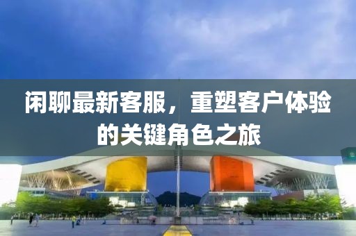 闲聊最新客服，重塑客户体验的关键角色之旅