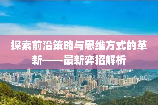 探索前沿策略与思维方式的革新——最新弈招解析