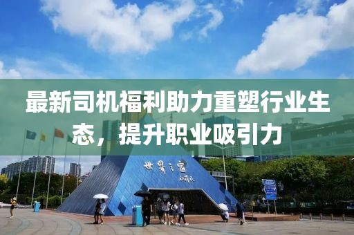 最新司机福利助力重塑行业生态，提升职业吸引力