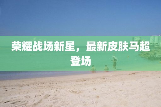 荣耀战场新星，最新皮肤马超登场