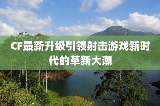 CF最新升级引领射击游戏新时代的革新大潮