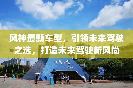 风神最新车型，引领未来驾驶之选，打造未来驾驶新风尚