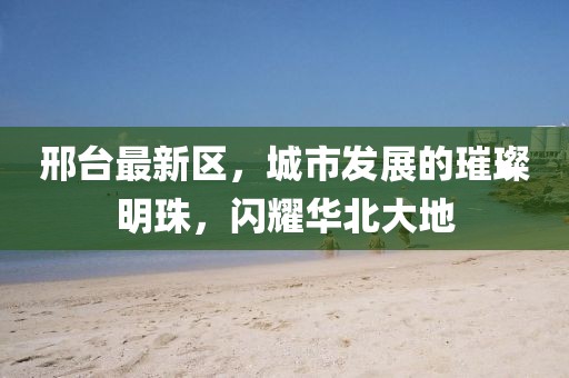 邢台最新区，城市发展的璀璨明珠，闪耀华北大地