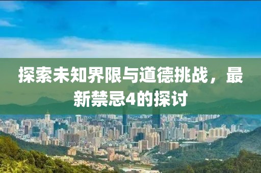 探索未知界限与道德挑战，最新禁忌4的探讨