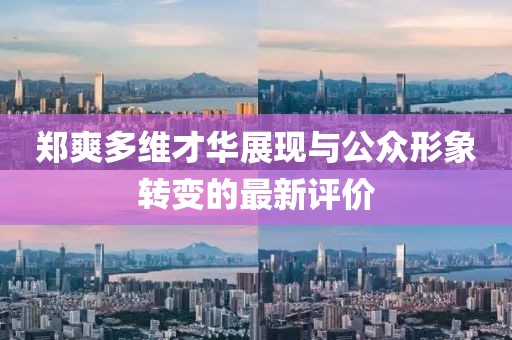 郑爽多维才华展现与公众形象转变的最新评价