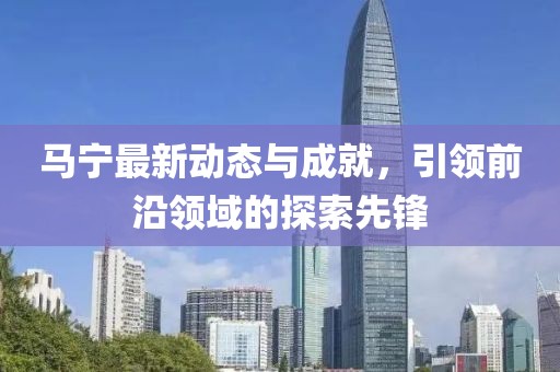 马宁最新动态与成就，引领前沿领域的探索先锋