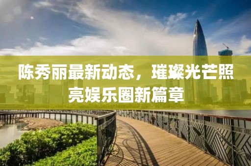 陈秀丽最新动态，璀璨光芒照亮娱乐圈新篇章