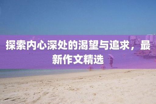 探索内心深处的渴望与追求，最新作文精选