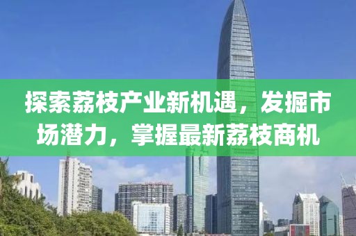 探索荔枝产业新机遇，发掘市场潜力，掌握最新荔枝商机