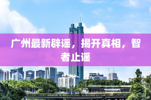 广州最新辟谣，揭开真相，智者止谣