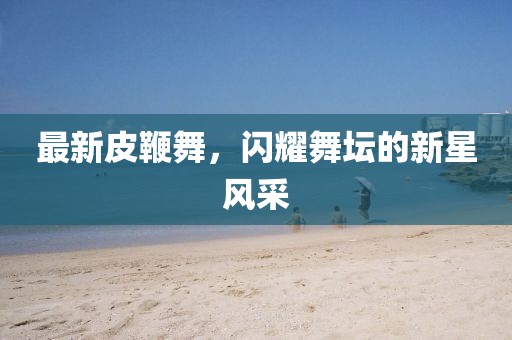 最新皮鞭舞，闪耀舞坛的新星风采