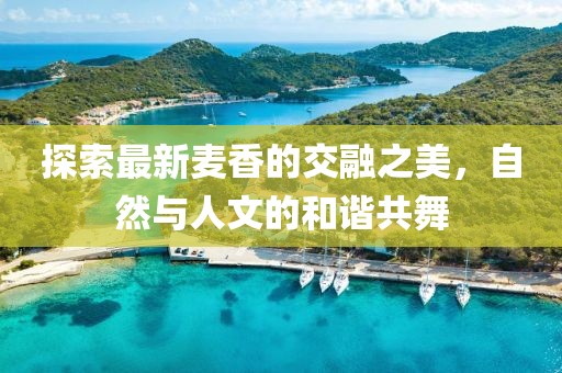 探索最新麦香的交融之美，自然与人文的和谐共舞