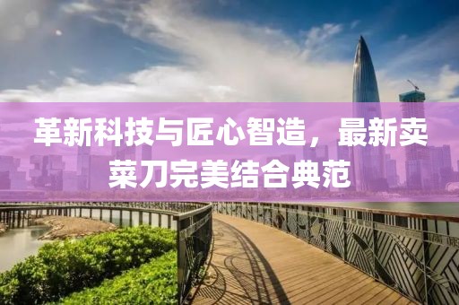 革新科技与匠心智造，最新卖菜刀完美结合典范