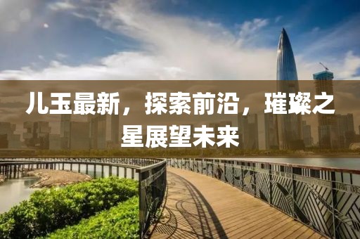儿玉最新，探索前沿，璀璨之星展望未来