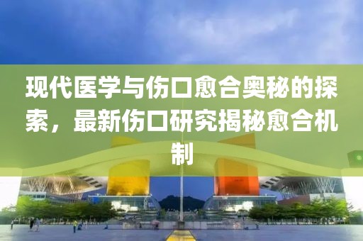 现代医学与伤口愈合奥秘的探索，最新伤口研究揭秘愈合机制