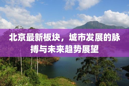 北京最新板块，城市发展的脉搏与未来趋势展望