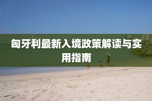 匈牙利最新入境政策解读与实用指南
