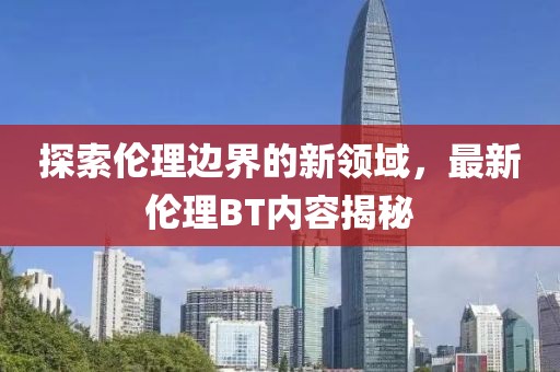 探索伦理边界的新领域，最新伦理BT内容揭秘