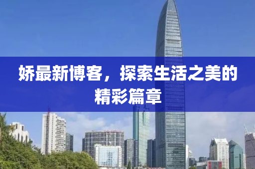 娇最新博客，探索生活之美的精彩篇章