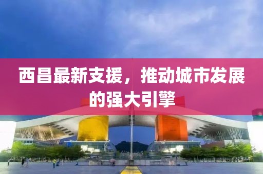 西昌最新支援，推动城市发展的强大引擎
