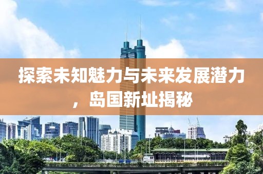探索未知魅力与未来发展潜力，岛国新址揭秘