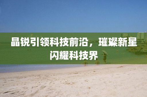 晶锐引领科技前沿，璀璨新星闪耀科技界
