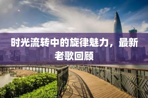 时光流转中的旋律魅力，最新老歌回顾