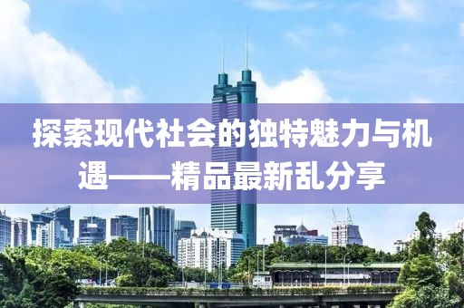 探索现代社会的独特魅力与机遇——精品最新乱分享