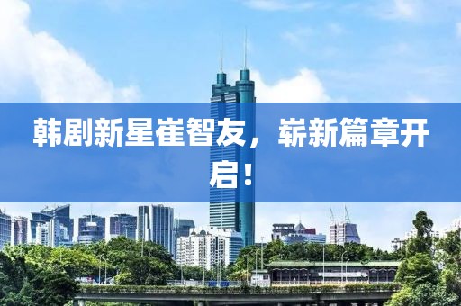 韩剧新星崔智友，崭新篇章开启！