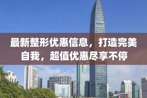 最新整形优惠信息，打造完美自我，超值优惠尽享不停