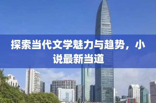 探索当代文学魅力与趋势，小说最新当道