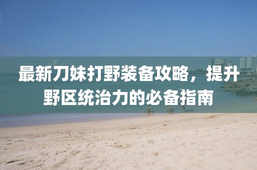 最新刀妹打野装备攻略，提升野区统治力的必备指南