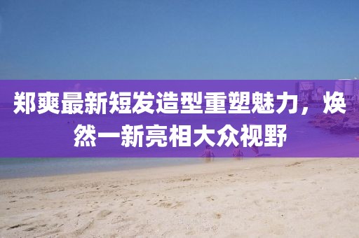 郑爽最新短发造型重塑魅力，焕然一新亮相大众视野