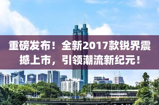 重磅发布！全新2017款锐界震撼上市，引领潮流新纪元！